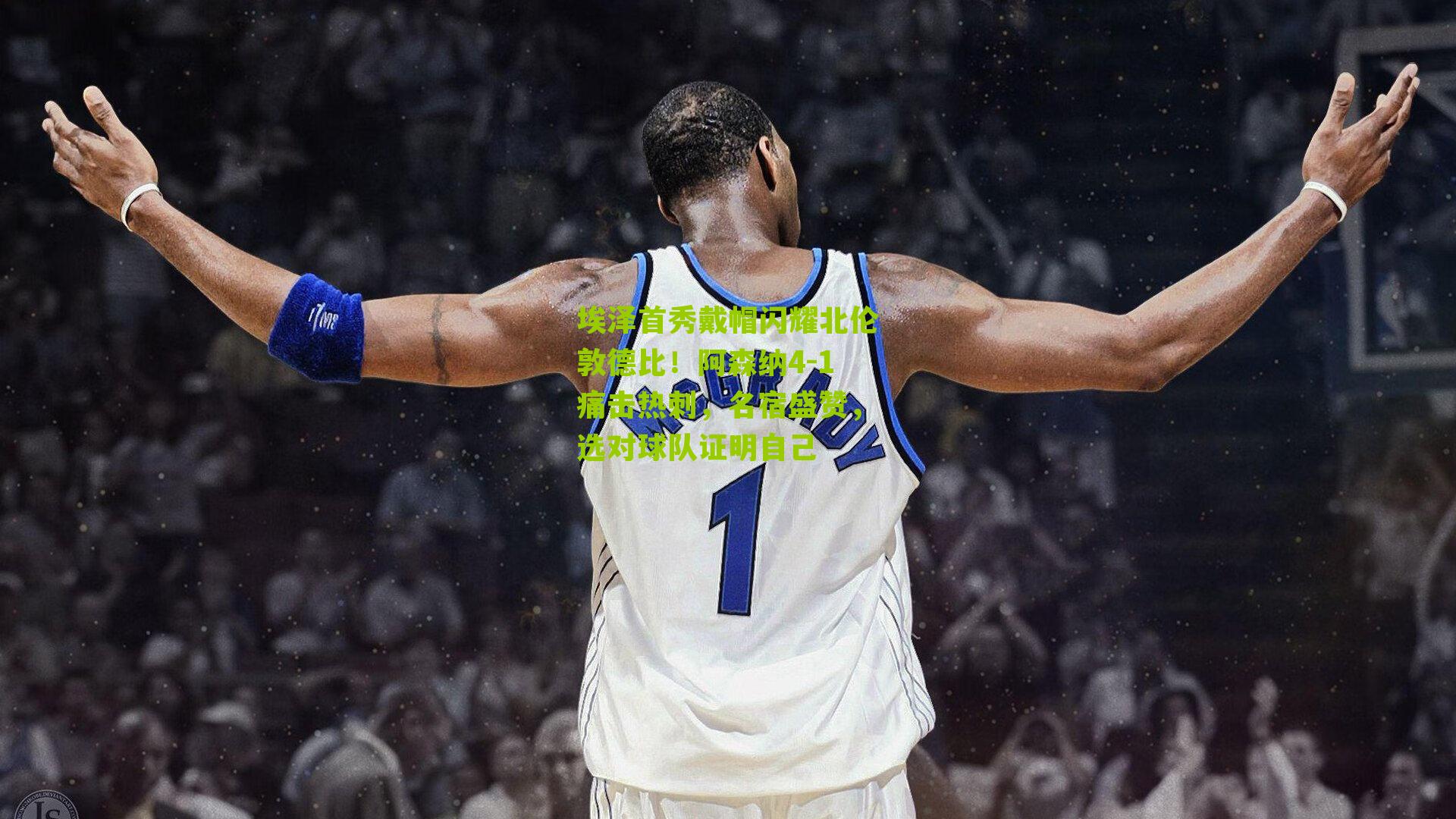 埃泽首秀戴帽闪耀北伦敦德比!阿森纳4-1痛击热刺,名宿盛赞,选对球队证明自己